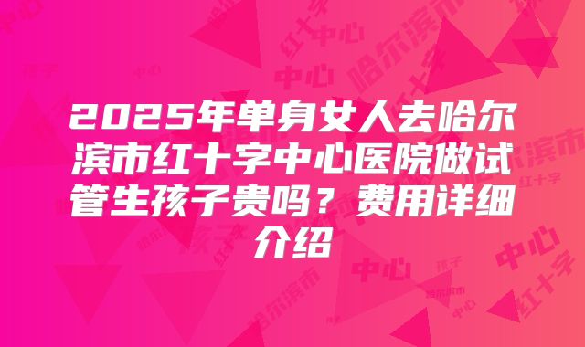 2025年单身女人去哈尔滨市红十字中心医院做试管生孩子贵吗?费用详细介绍