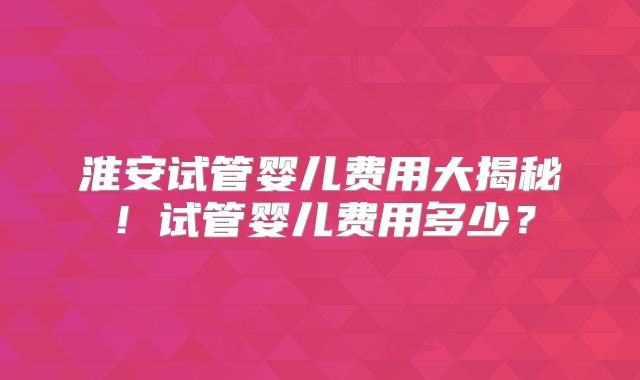 淮安试管婴儿费用大揭秘！试管婴儿费用多少？