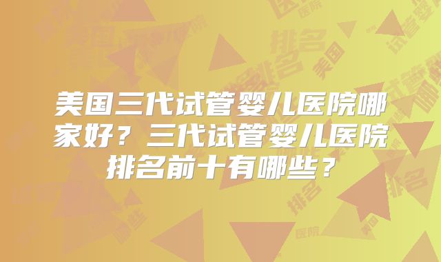 美国三代试管婴儿医院哪家好？三代试管婴儿医院排名前十有哪些？