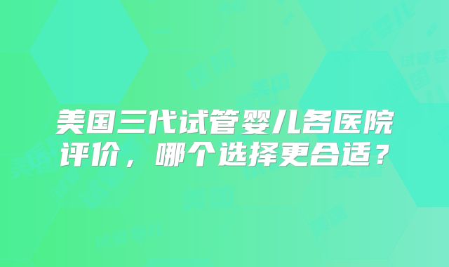 美国三代试管婴儿各医院评价，哪个选择更合适？
