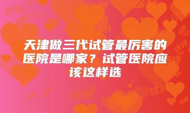天津做三代试管最厉害的医院是哪家?试管医院应该这样选