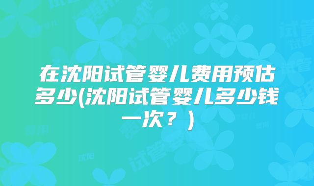 在沈阳试管婴儿费用预估多少(沈阳试管婴儿多少钱一次?)