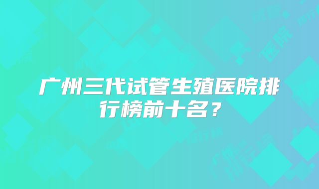 广州三代试管生殖医院排行榜前十名？