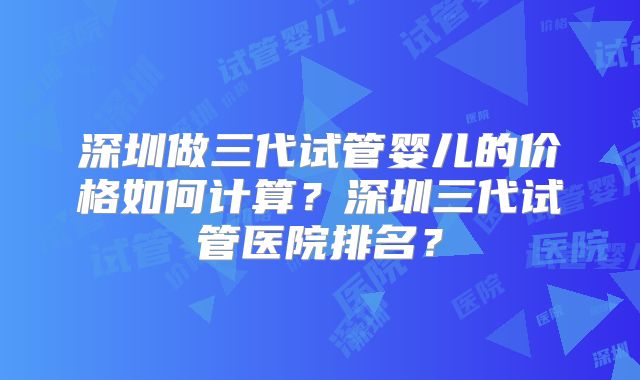 深圳做三代试管婴儿的价格如何计算?深圳三代试管医院排名?