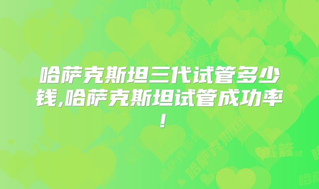 哈萨克斯坦三代试管多少钱,哈萨克斯坦试管成功率!