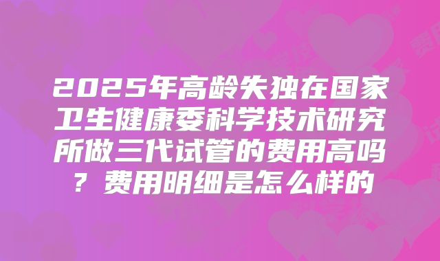 2025年高龄失独在国家卫生健康委科学技术研究所做三代试管的费用高吗?费用明细是怎么样的