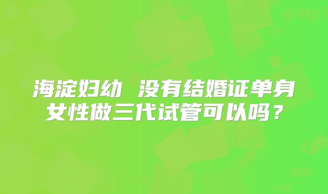 海淀妇幼 没有结婚证单身女性做三代试管可以吗？