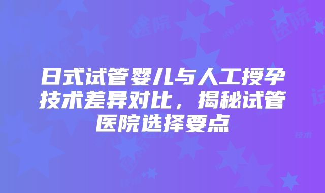 日式试管婴儿与人工授孕技术差异对比，揭秘试管医院选择要点
