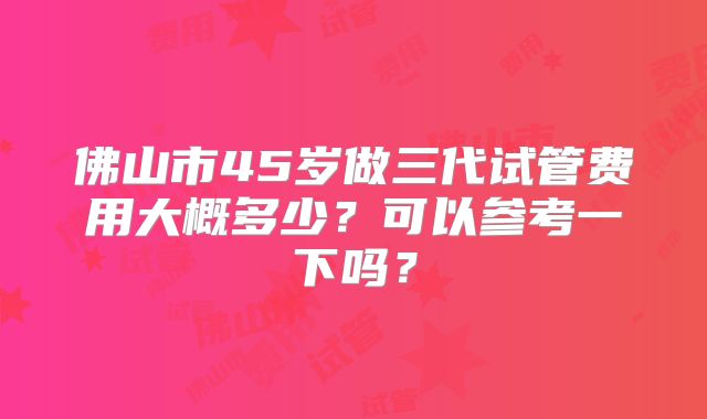 佛山市45岁做三代试管费用大概多少？可以参考一下吗？