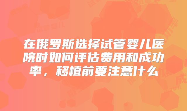 在俄罗斯选择试管婴儿医院时如何评估费用和成功率，移植前要注意什么