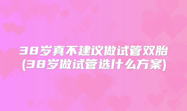 38岁真不建议做试管双胎(38岁做试管选什么方案)