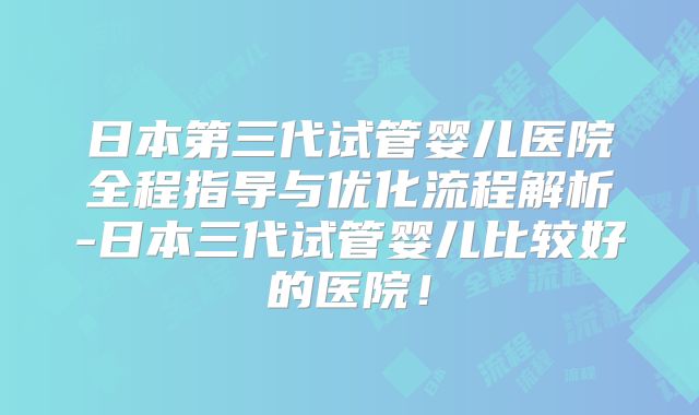 日本第三代试管婴儿医院全程指导与优化流程解析-日本三代试管婴儿比较好的医院!