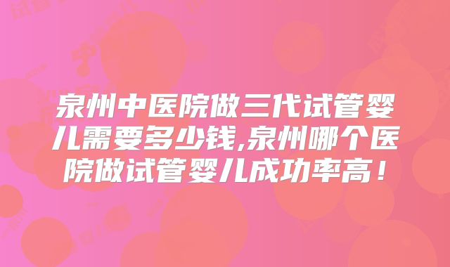 泉州中医院做三代试管婴儿需要多少钱,泉州哪个医院做试管婴儿成功率高！