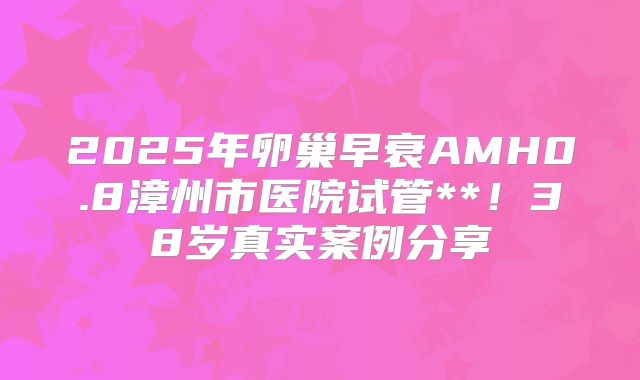 2025年卵巢早衰AMH0.8漳州市医院试管**！38岁真实案例分享