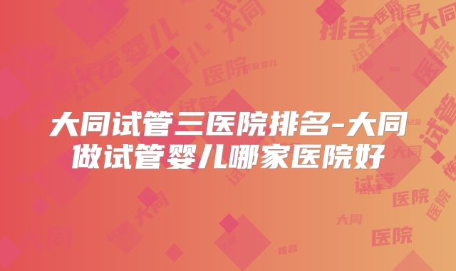 大同试管三医院排名-大同做试管婴儿哪家医院好