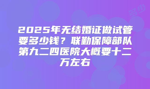 2025年无结婚证做试管要多少钱?联勤保障部队第九二四医院大概要十二万左右