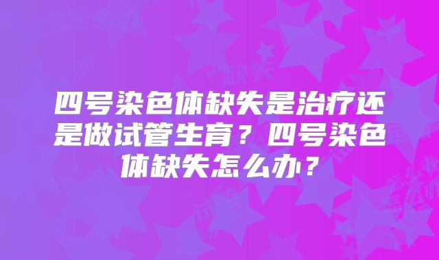 四号染色体缺失是治疗还是做试管生育？四号染色体缺失怎么办？
