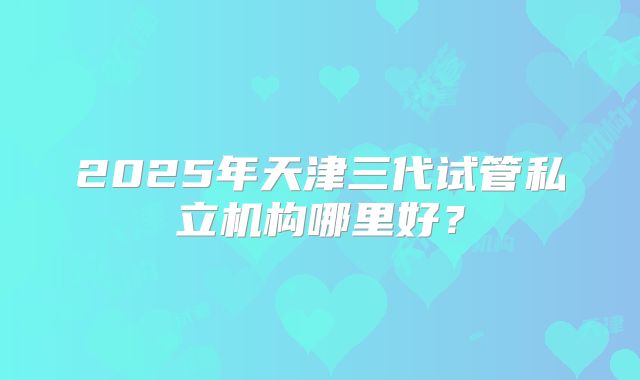 2025年天津三代试管私立机构哪里好？
