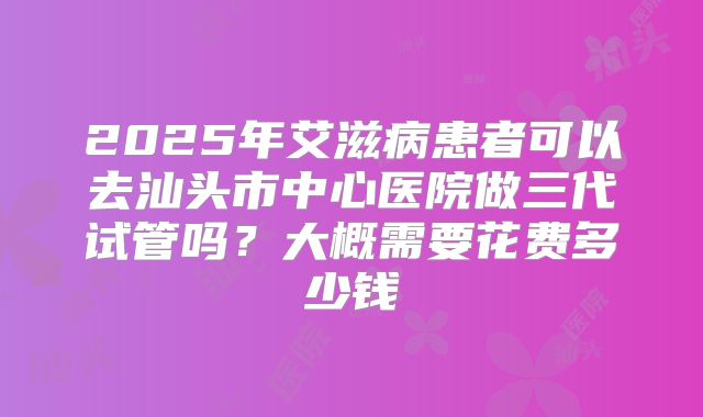 2025年艾滋病患者可以去汕头市中心医院做三代试管吗?大概需要花费多少钱