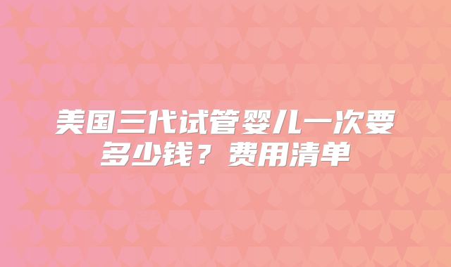 美国三代试管婴儿一次要多少钱?费用清单
