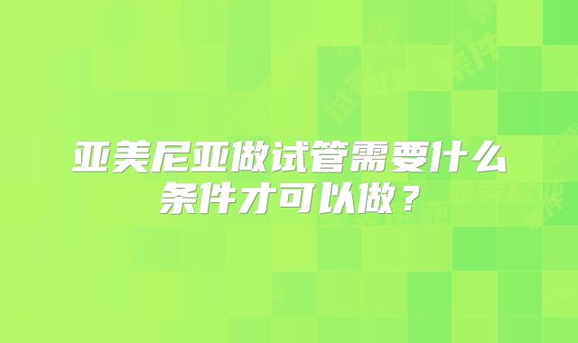 亚美尼亚做试管需要什么条件才可以做？