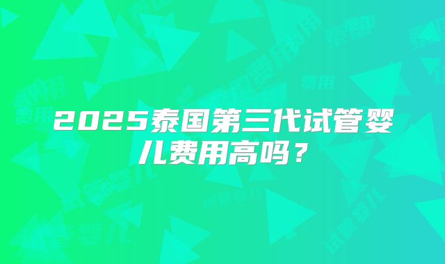 2025泰国第三代试管婴儿费用高吗？