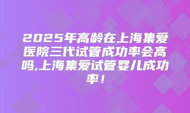 2025年高龄在上海集爱医院三代试管成功率会高吗,上海集爱试管婴儿成功率!