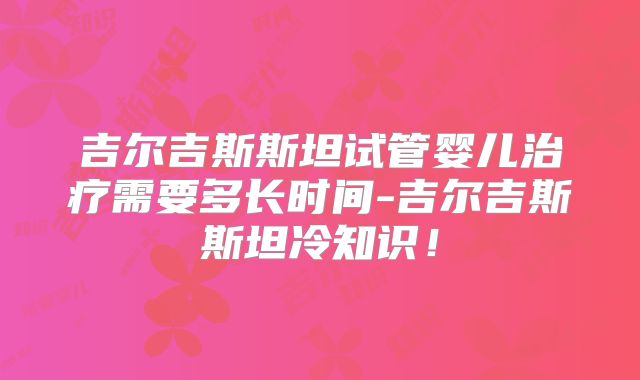 吉尔吉斯斯坦试管婴儿治疗需要多长时间-吉尔吉斯斯坦冷知识！