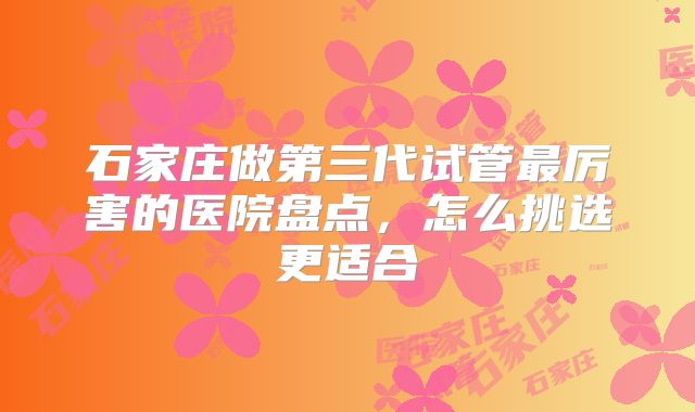 石家庄做第三代试管最厉害的医院盘点，怎么挑选更适合