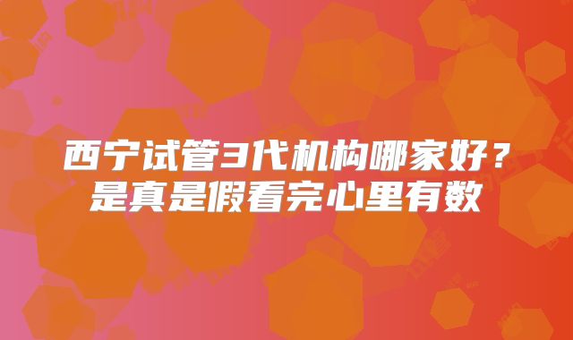 西宁试管3代机构哪家好?是真是假看完心里有数