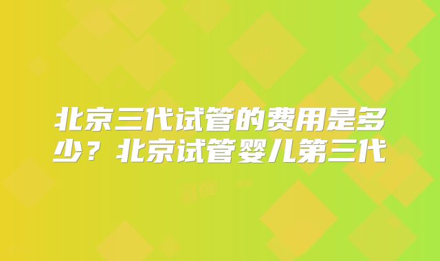 北京三代试管的费用是多少？北京试管婴儿第三代