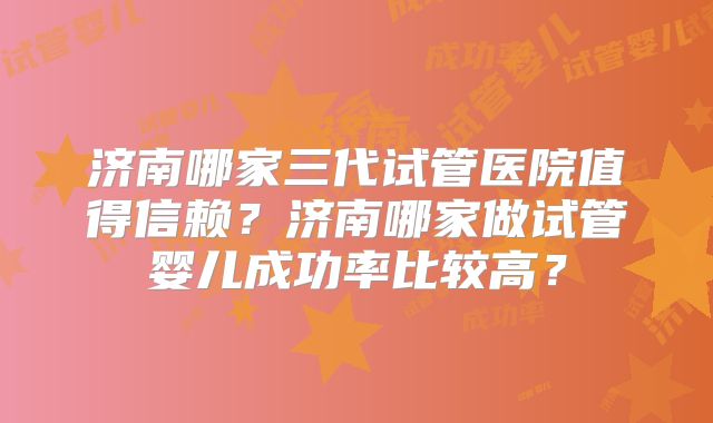 济南哪家三代试管医院值得信赖?济南哪家做试管婴儿成功率比较高?