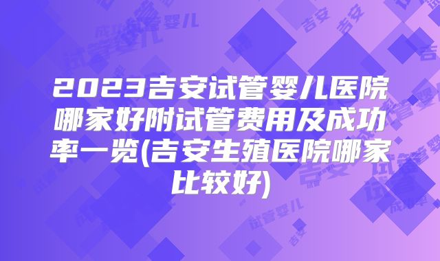 2023吉安试管婴儿医院哪家好附试管费用及成功率一览(吉安生殖医院哪家比较好)