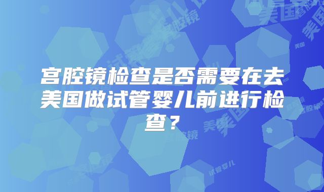 宫腔镜检查是否需要在去美国做试管婴儿前进行检查?
