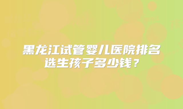 黑龙江试管婴儿医院排名选生孩子多少钱？