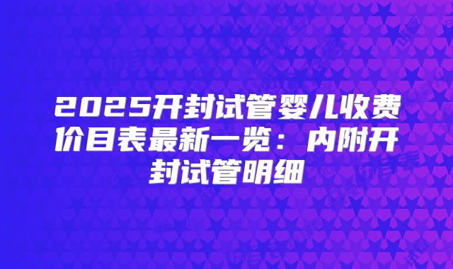 2025开封试管婴儿收费价目表最新一览：内附开封试管明细