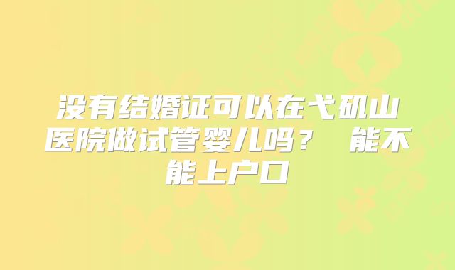 没有结婚证可以在弋矶山医院做试管婴儿吗？ 能不能上户口