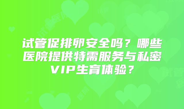 试管促排卵安全吗？哪些医院提供特需服务与私密VIP生育体验？