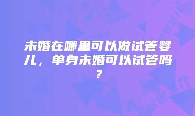未婚在哪里可以做试管婴儿，单身未婚可以试管吗？