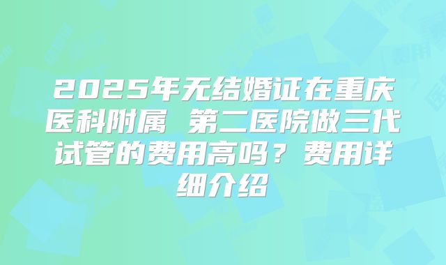 2025年无结婚证在重庆医科附属 第二医院做三代试管的费用高吗？费用详细介绍