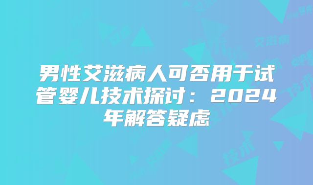 男性艾滋病人可否用于试管婴儿技术探讨：2024年解答疑虑