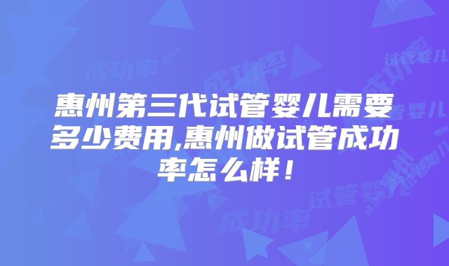惠州第三代试管婴儿需要多少费用,惠州做试管成功率怎么样!