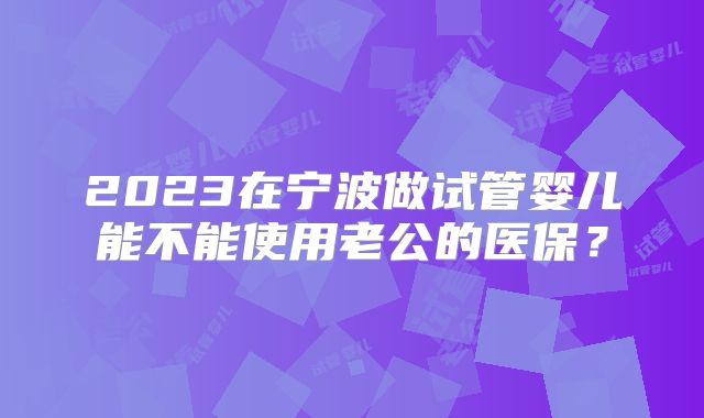 2023在宁波做试管婴儿能不能使用老公的医保？