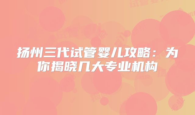 扬州三代试管婴儿攻略：为你揭晓几大专业机构