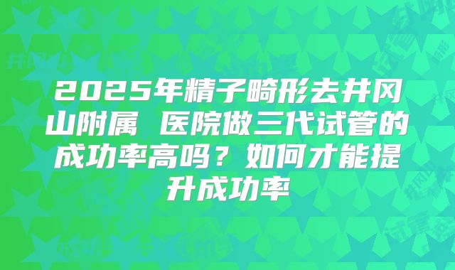 2025年精子畸形去井冈山附属 医院做三代试管的成功率高吗？如何才能提升成功率