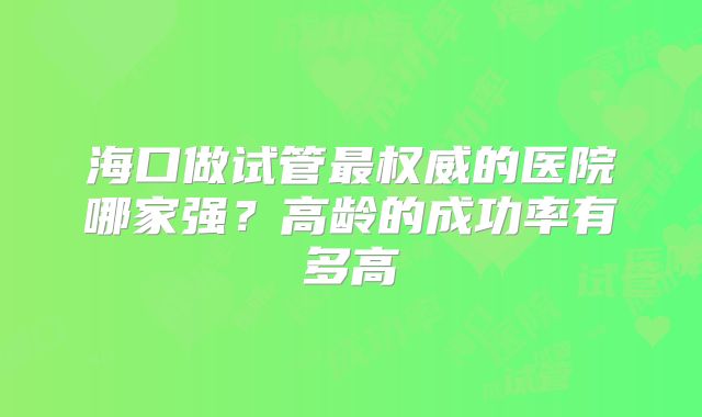 海口做试管最权威的医院哪家强?高龄的成功率有多高