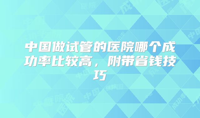 中国做试管的医院哪个成功率比较高,附带省钱技巧