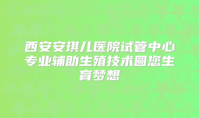 西安安琪儿医院试管中心专业辅助生殖技术圆您生育梦想