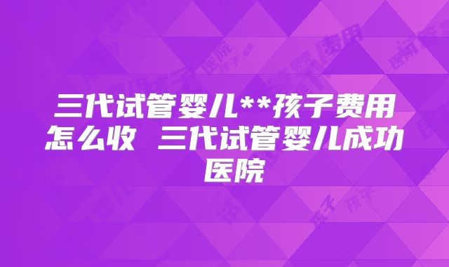 三代试管婴儿**孩子费用怎么收 三代试管婴儿成功 医院