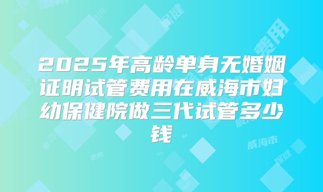 2025年高龄单身无婚姻证明试管费用在威海市妇幼保健院做三代试管多少钱